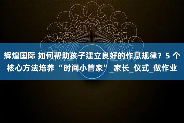 辉煌国际 如何帮助孩子建立良好的作息规律？5 个核心方法培养 “时间小管家”_家长_仪式_做作业