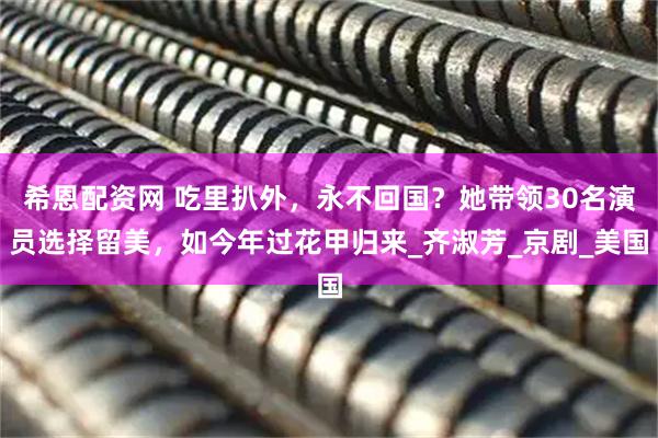 希恩配资网 吃里扒外，永不回国？她带领30名演员选择留美，如今年过花甲归来_齐淑芳_京剧_美国