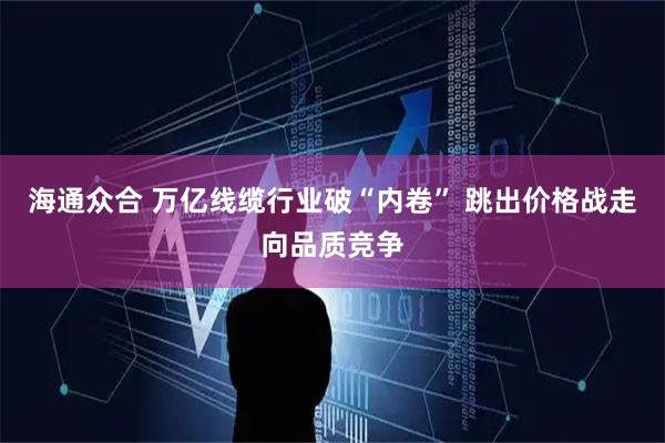 海通众合 万亿线缆行业破“内卷” 跳出价格战走向品质竞争