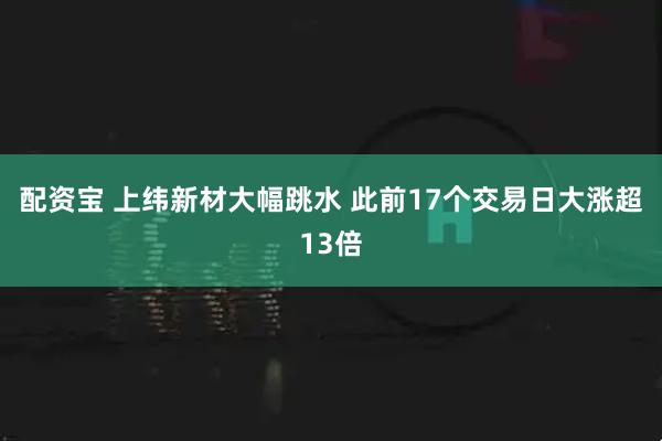 配资宝 上纬新材大幅跳水 此前17个交易日大涨超13倍