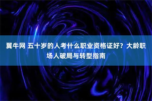 翼牛网 五十岁的人考什么职业资格证好？大龄职场人破局与转型指南