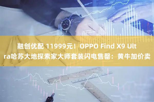 融创优配 11999元！OPPO Find X9 Ultra哈苏大地探索家大师套装闪电售罄：黄牛加价卖