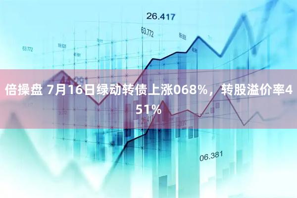 倍操盘 7月16日绿动转债上涨068%，转股溢价率451%