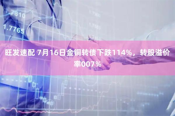 旺发速配 7月16日金铜转债下跌114%，转股溢价率007%