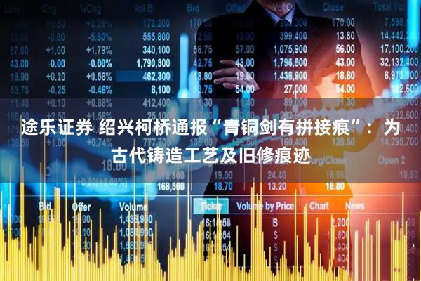 途乐证券 绍兴柯桥通报“青铜剑有拼接痕”：为古代铸造工艺及旧修痕迹