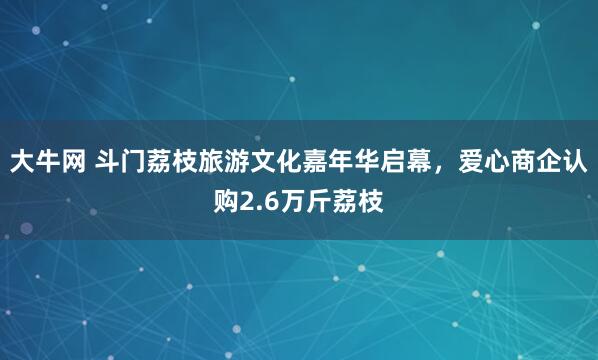 大牛网 斗门荔枝旅游文化嘉年华启幕，爱心商企认购2.6万斤荔枝
