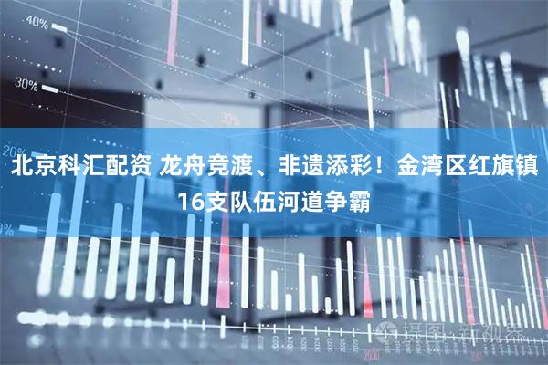 北京科汇配资 龙舟竞渡、非遗添彩！金湾区红旗镇16支队伍河道争霸