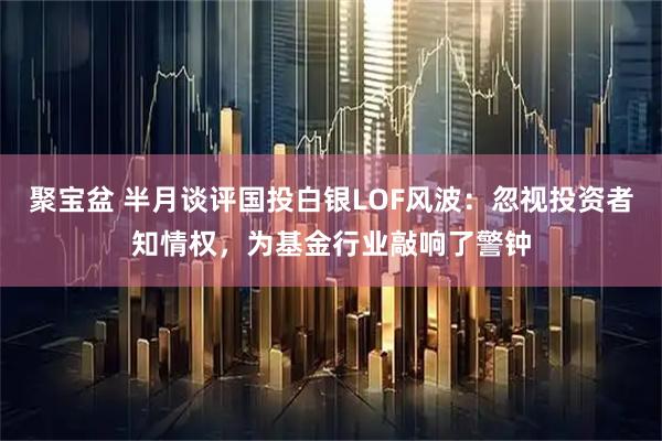 聚宝盆 半月谈评国投白银LOF风波：忽视投资者知情权，为基金行业敲响了警钟