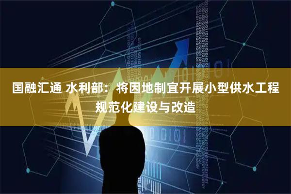 国融汇通 水利部：将因地制宜开展小型供水工程规范化建设与改造