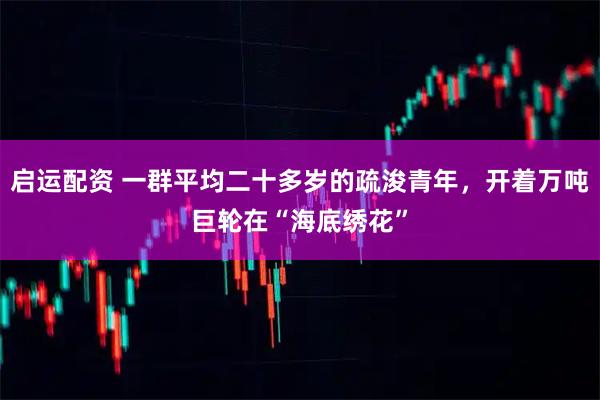 启运配资 一群平均二十多岁的疏浚青年，开着万吨巨轮在“海底绣花”