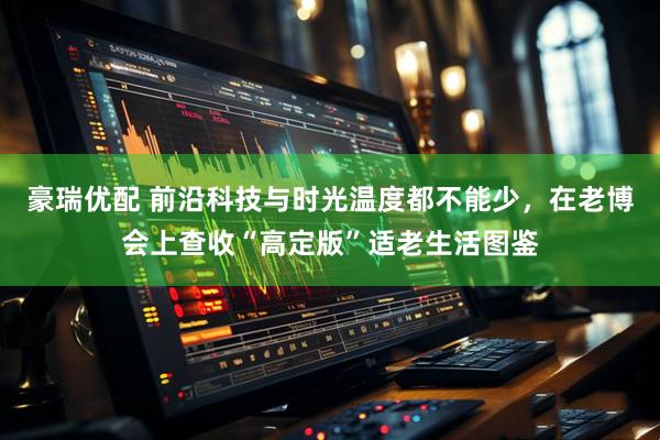 豪瑞优配 前沿科技与时光温度都不能少，在老博会上查收“高定版”适老生活图鉴