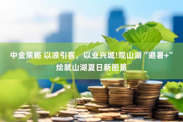 中金策略 以凉引客，以业兴城!观山湖“避暑+”绘就山湖夏日新图景