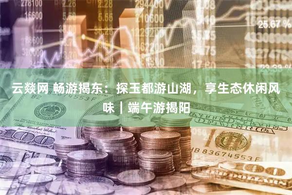 云燚网 畅游揭东：探玉都游山湖，享生态休闲风味｜端午游揭阳
