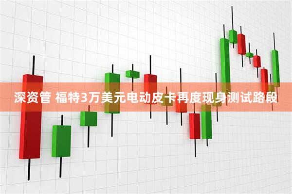 深资管 福特3万美元电动皮卡再度现身测试路段