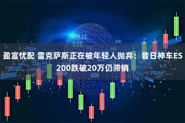 盈富忧配 雷克萨斯正在被年轻人抛弃：昔日神车ES200跌破20万仍滞销