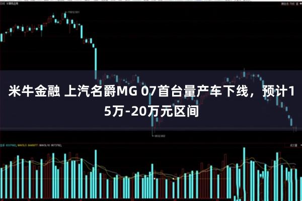 米牛金融 上汽名爵MG 07首台量产车下线，预计15万-20万元区间