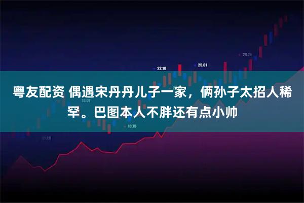 粤友配资 偶遇宋丹丹儿子一家，俩孙子太招人稀罕。巴图本人不胖还有点小帅
