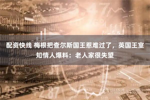 配资快线 梅根把查尔斯国王惹难过了，英国王室知情人爆料：老人家很失望