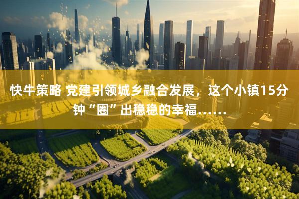 快牛策略 党建引领城乡融合发展，这个小镇15分钟“圈”出稳稳的幸福……