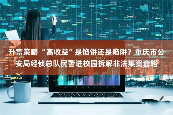 升富策略 “高收益”是馅饼还是陷阱？重庆市公安局经侦总队民警进校园拆解非法集资套路