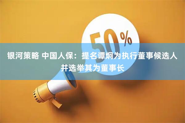 银河策略 中国人保：提名谭炯为执行董事候选人并选举其为董事长