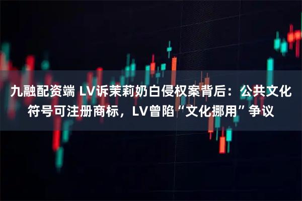 九融配资端 LV诉茉莉奶白侵权案背后：公共文化符号可注册商标，LV曾陷“文化挪用”争议