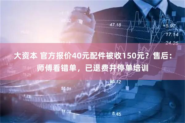 大资本 官方报价40元配件被收150元？售后：师傅看错单，已退费并停单培训
