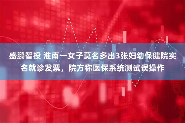 盛鹏智投 淮南一女子莫名多出3张妇幼保健院实名就诊发票，院方称医保系统测试误操作
