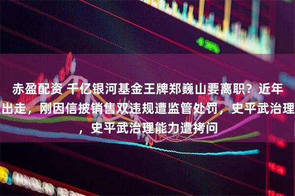 赤盈配资 千亿银河基金王牌郑巍山要离职？近年多基金经理出走，刚因信披销售双违规遭监管处罚，史平武治理能力遭拷问