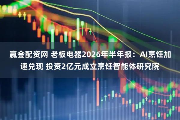 赢金配资网 老板电器2026年半年报：AI烹饪加速兑现 投资2亿元成立烹饪智能体研究院