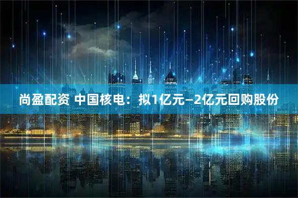 尚盈配资 中国核电：拟1亿元—2亿元回购股份
